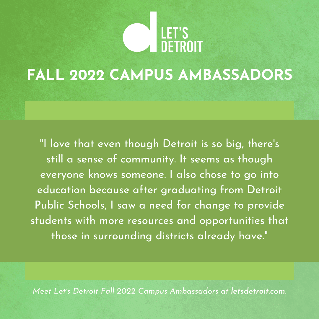 Quote from Bella Crayton: "I love that even though Detroit is so big, there's still a sense of community. It seems as though everyone knows someone. I also chose to go into education because after graduating from Detroit Public Schools, I saw a need for change to provide students with more resources and opportunities that those in surrounding districts already have."