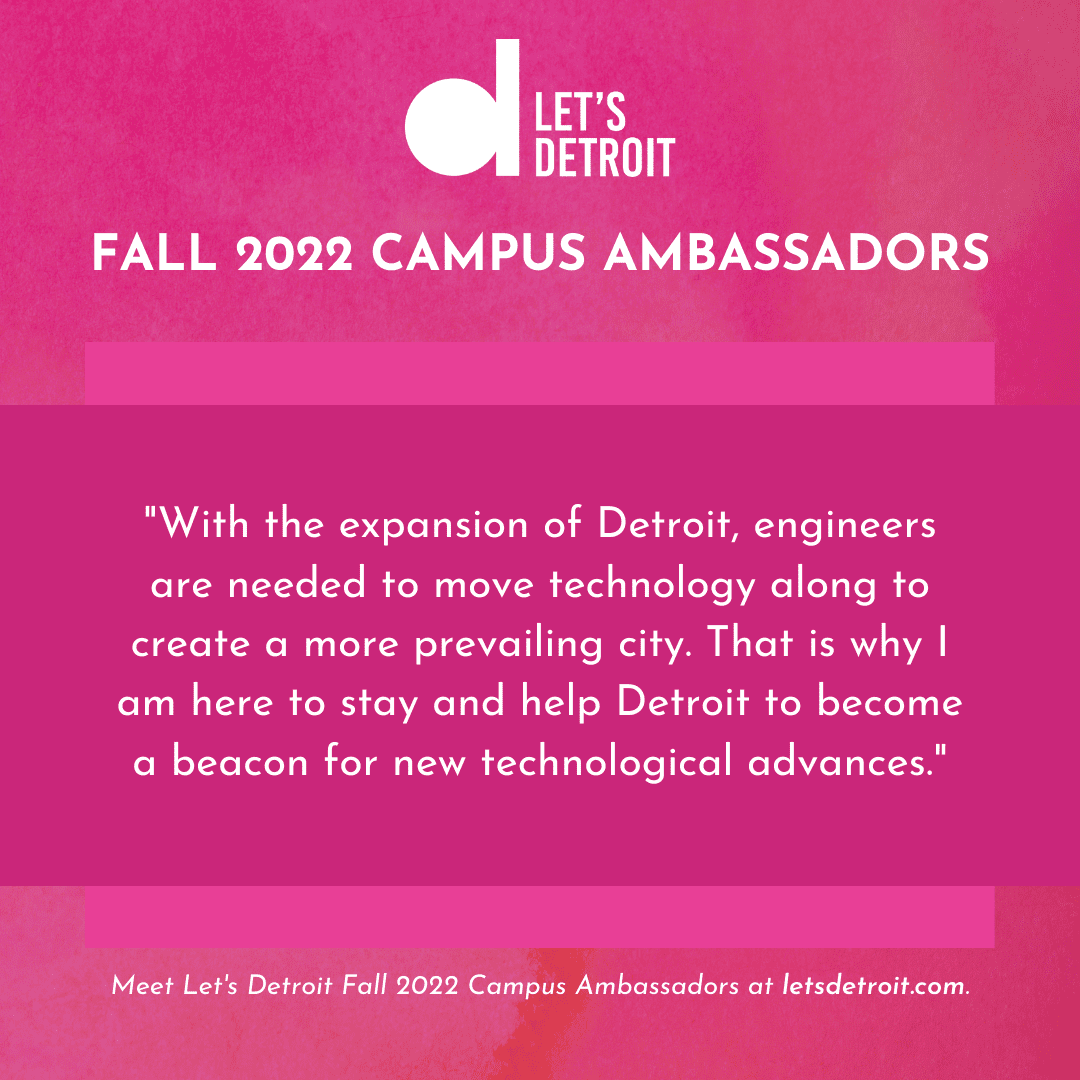 Quote from Neil Khedekar: "With the expansion of Detroit, engineers are needed to move technology along to create a more prevailing city. That is why I am here to stay and help Detroit to become a beacon for new technological advances."